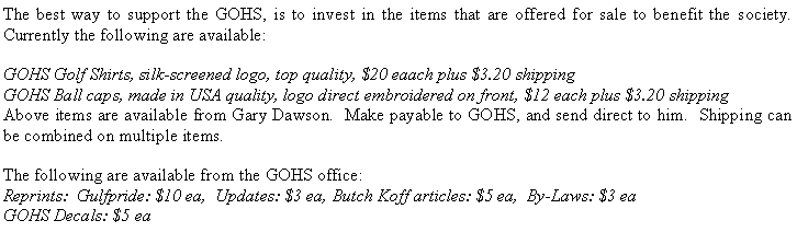 Text Box: The best way to support the GOHS, is to invest in the items that are offered for sale to benefit the society.  Currently the following are available:GOHS Golf Shirts, silk-screened logo, top quality, $20 eaach plus $3.20 shippingGOHS Ball caps, made in USA quality, logo direct embroidered on front, $12 each plus $3.20 shippingAbove items are available from Gary Dawson.  Make payable to GOHS, and send direct to him.  Shipping can be combined on multiple items.The following are available from the GOHS office:Reprints:  Gulfpride: $10 ea,  Updates: $3 ea, Butch Koff articles: $5 ea,  By-Laws: $3 eaGOHS Decals: $5 ea