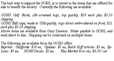 Text Box: The best way to support the GOHS, is to invest in the items that are offered for sale to benefit the society.  Currently the following are available:GOHS Golf Shirts, silk-screened logo, top quality, $20 each plus $3.20 shippingGOHS Ball caps, made in USA quality, logo direct embroidered on front, $12 each plus $3.20 shippingAbove items are available from Gary Dawson.  Make payable to GOHS, and send direct to him.  Shipping can be combined on multiple items.The following are available from the GOHS office:Reprints:  Gulfpride: $10 ea,  Updates: $3 ea, Butch Koff articles: $5 ea,  By-Laws: $3 ea,    GOHS Decals: $5 ea,      Flea Market Iron ons, $6.50 / set